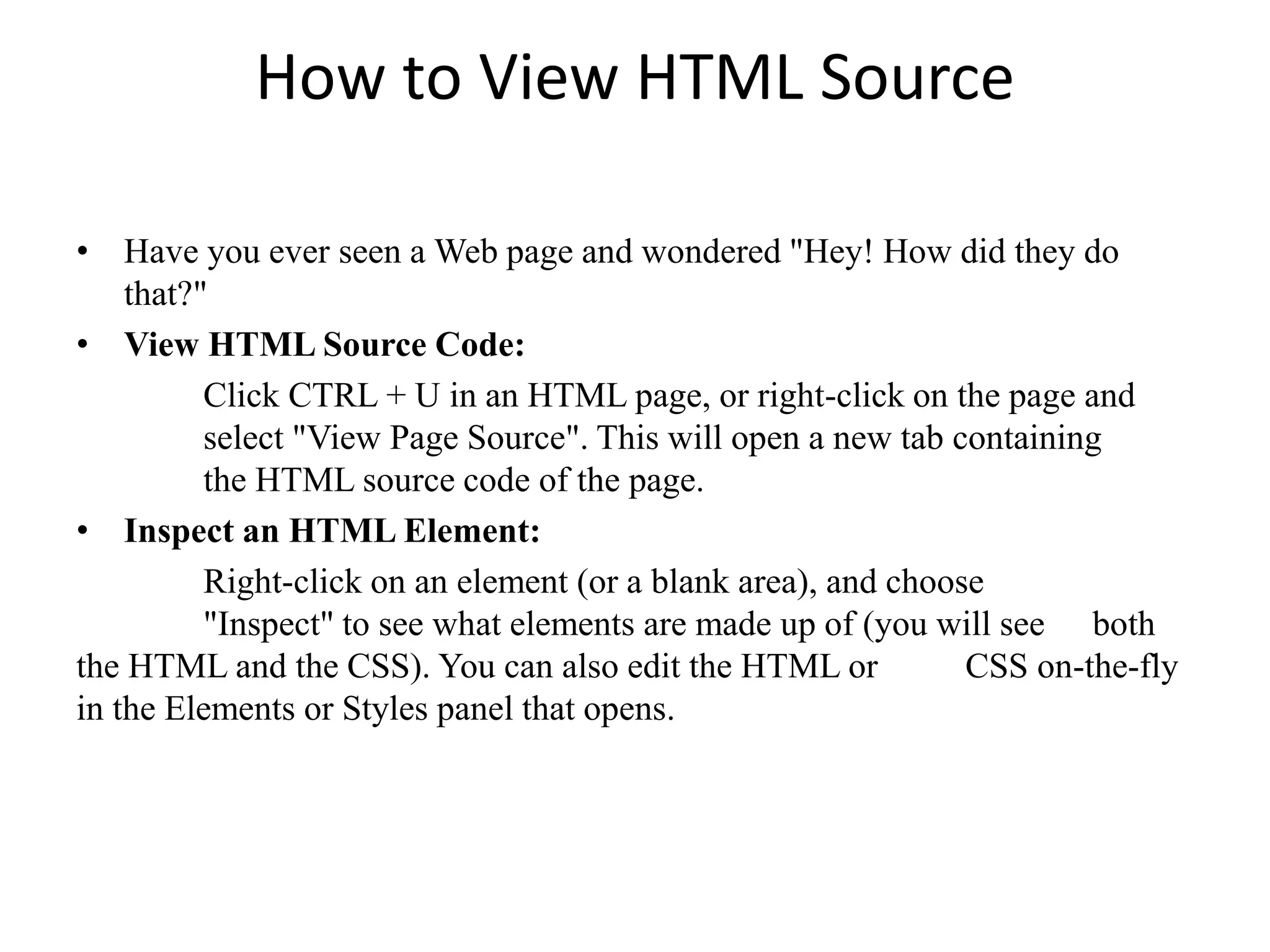 How to View HTML Source
• Have you ever seen a Web page and wondered "Hey! How did they do
that?"
• View HTML Source Code:
Click CTRL + U in an HTML page, or right-click on the page and
select "View Page Source". This will open a new tab containing
the HTML source code of the page.
• Inspect an HTML Element:
Right-click on an element (or a blank area), and choose
"Inspect" to see what elements are made up of (you will see both
the HTML and the CSS). You can also edit the HTML or CSS on-the-fly
in the Elements or Styles panel that opens.
 