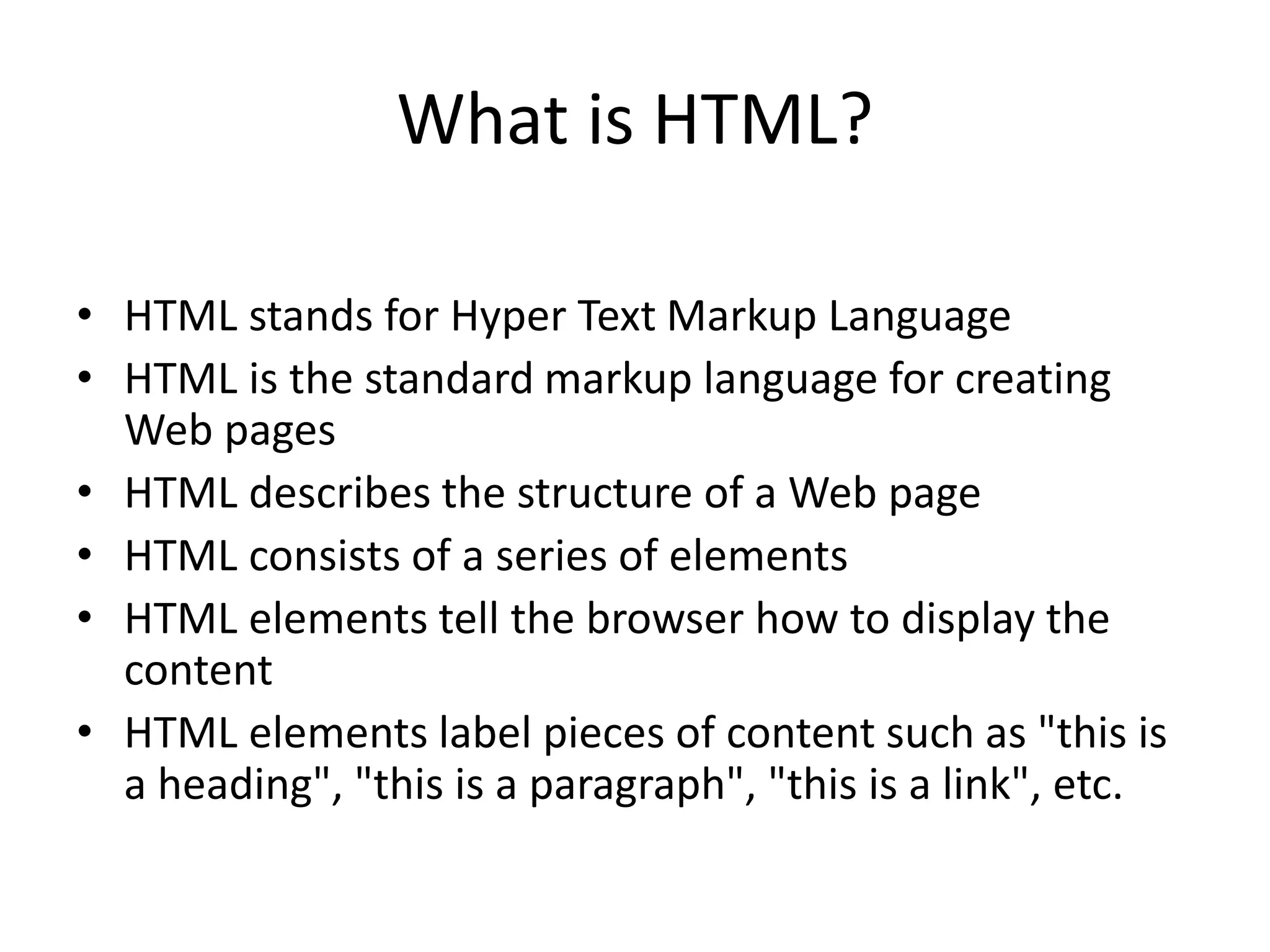 What is HTML?
• HTML stands for Hyper Text Markup Language
• HTML is the standard markup language for creating
Web pages
• HTML describes the structure of a Web page
• HTML consists of a series of elements
• HTML elements tell the browser how to display the
content
• HTML elements label pieces of content such as "this is
a heading", "this is a paragraph", "this is a link", etc.
 