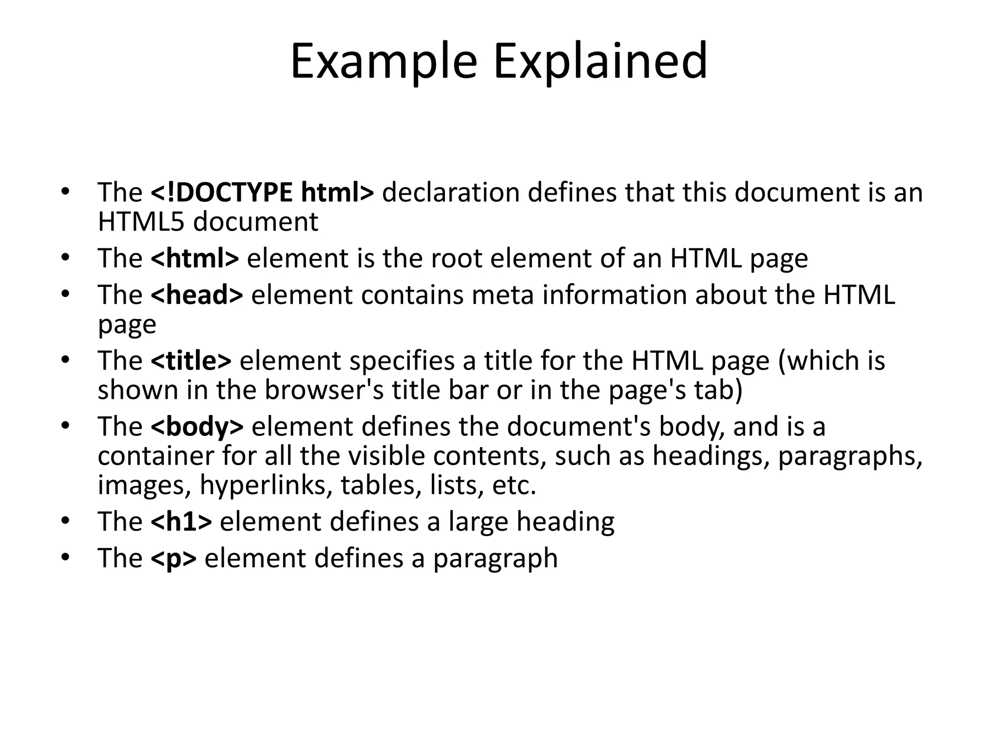 Example Explained
• The <!DOCTYPE html> declaration defines that this document is an
HTML5 document
• The <html> element is the root element of an HTML page
• The <head> element contains meta information about the HTML
page
• The <title> element specifies a title for the HTML page (which is
shown in the browser's title bar or in the page's tab)
• The <body> element defines the document's body, and is a
container for all the visible contents, such as headings, paragraphs,
images, hyperlinks, tables, lists, etc.
• The <h1> element defines a large heading
• The <p> element defines a paragraph
 