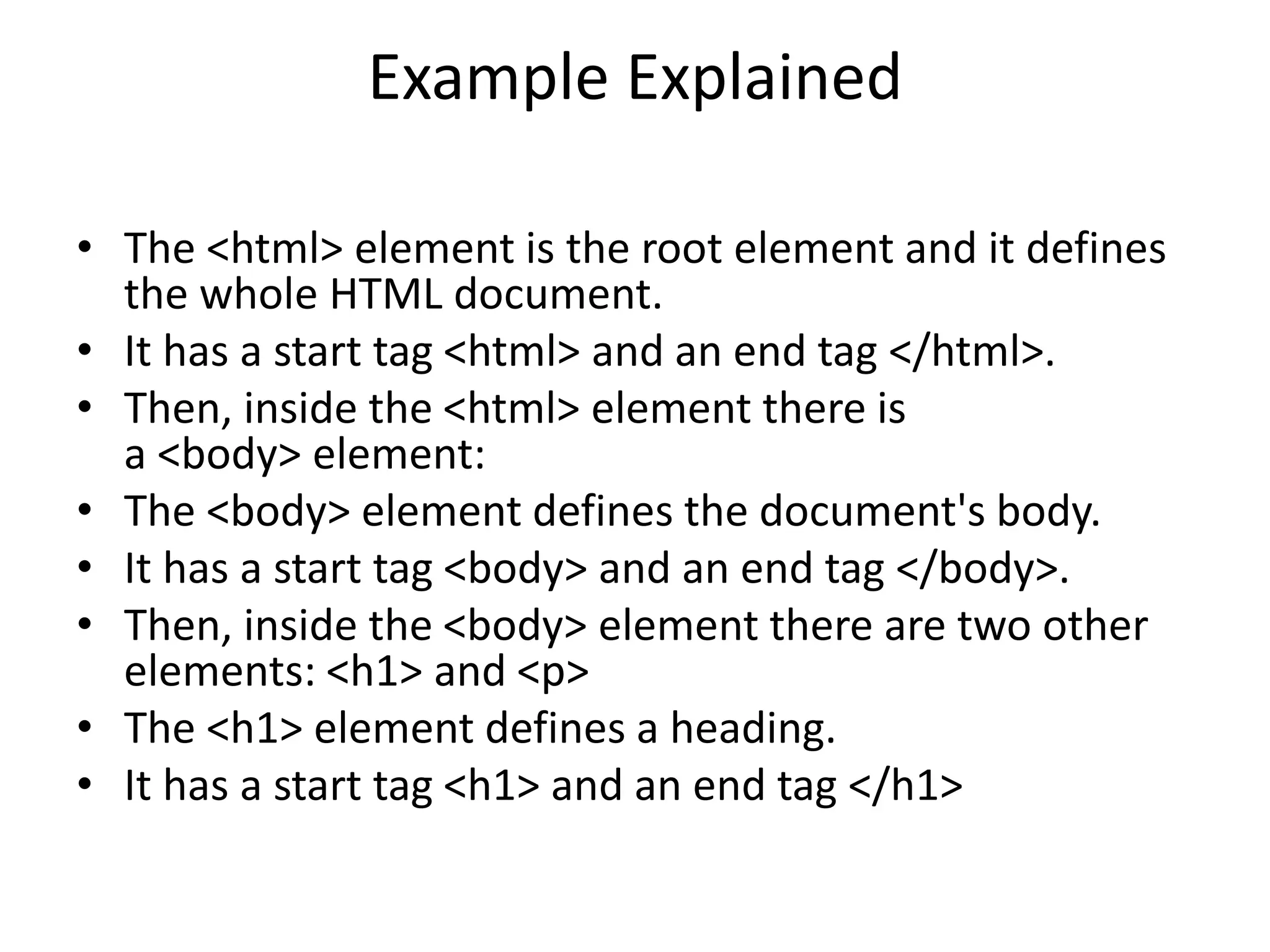 Example Explained
• The <html> element is the root element and it defines
the whole HTML document.
• It has a start tag <html> and an end tag </html>.
• Then, inside the <html> element there is
a <body> element:
• The <body> element defines the document's body.
• It has a start tag <body> and an end tag </body>.
• Then, inside the <body> element there are two other
elements: <h1> and <p>
• The <h1> element defines a heading.
• It has a start tag <h1> and an end tag </h1>
 