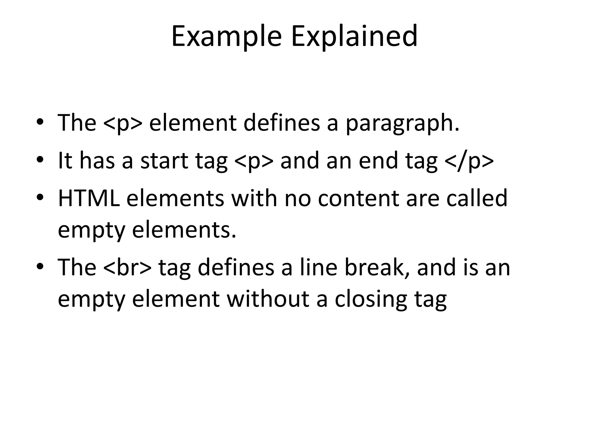 Example Explained
• The <p> element defines a paragraph.
• It has a start tag <p> and an end tag </p>
• HTML elements with no content are called
empty elements.
• The <br> tag defines a line break, and is an
empty element without a closing tag
 