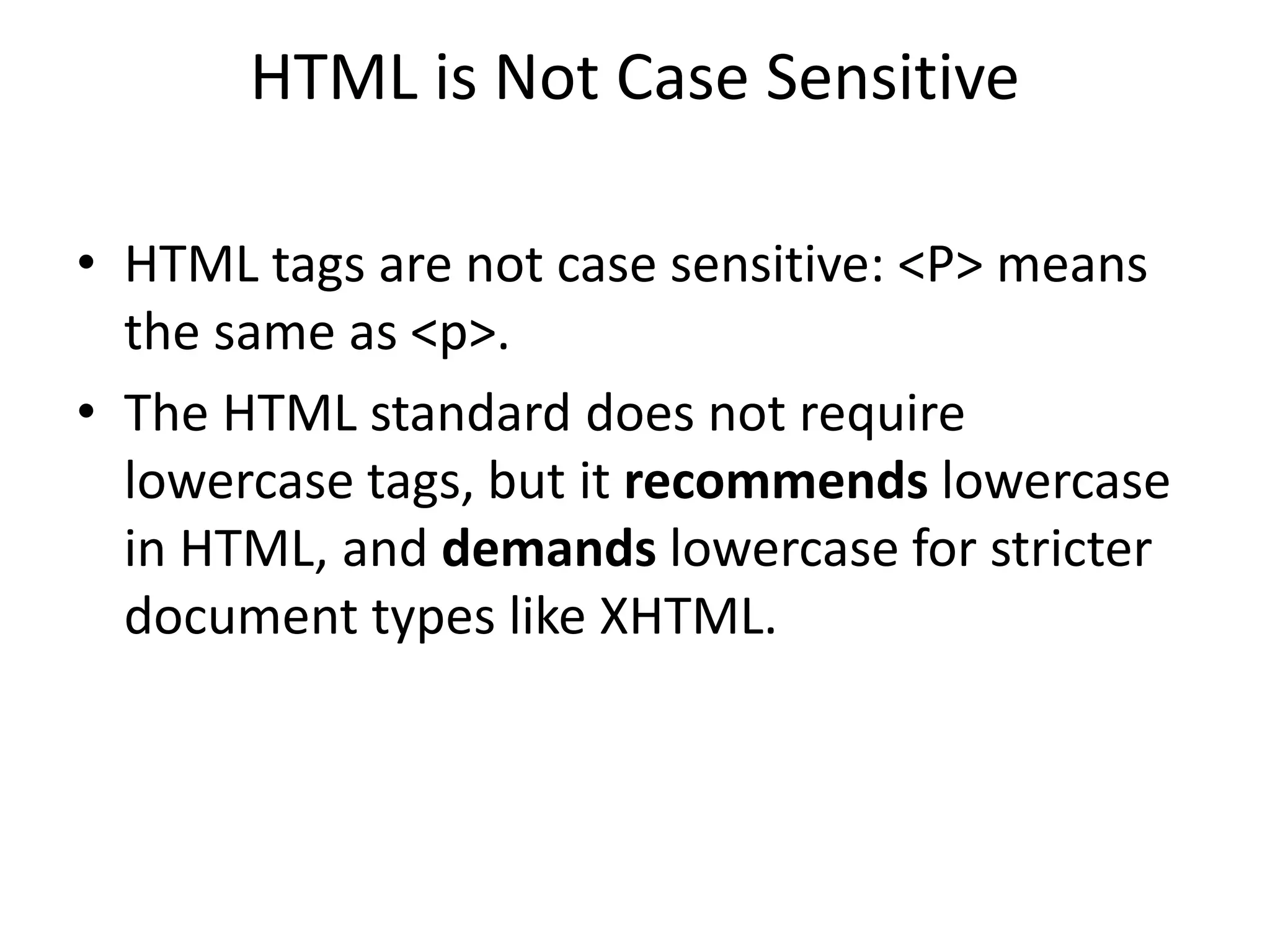 HTML is Not Case Sensitive
• HTML tags are not case sensitive: <P> means
the same as <p>.
• The HTML standard does not require
lowercase tags, but it recommends lowercase
in HTML, and demands lowercase for stricter
document types like XHTML.
 
