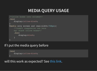 MEDIA QUERY USAGE
/*inline boxes into columns*/
.box{
display:inline-block;
}
@media only screen and (max-width:768px){
/*insert responsive css here
eg: stack inline boxes*/
.box{
display:block;
}
}
If I put the media query before
.box{
display:inline-block;
}
will this work as expected? See .this link
 