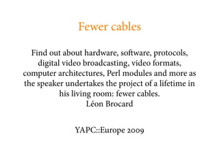 Fewer cables

  Find out about hardware, so ware, protocols,
    digital video broadcasting, video formats,
computer architectures, Perl modules and more as
the speaker undertakes the project of a lifetime in
           his living room: fewer cables.
                    Léon Brocard


               YAPC::Europe
 
