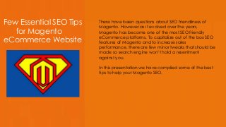 Few Essential SEO Tips
for Magento
eCommerce Website
There have been questions about SEO friendliness of
Magento. However as it evolved over the years,
Magento has become one of the most SEO friendly
eCommerce platforms. To capitalize out of the box SEO
features of Magento and to increase sales
performance, there are few minor tweaks that should be
made so search engine won’t hold a resentment
against you.
In this presentation we have complied some of the best
tips to help your Magento SEO.
 