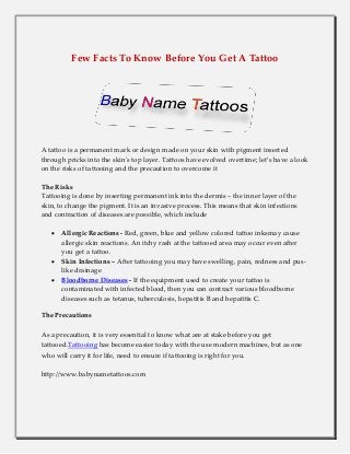 Few Facts To Know Before You Get A Tattoo
A tattoo is a permanent mark or design made on your skin with pigment inserted
through pricks into the skin's top layer. Tattoos have evolved overtime; let’s have a look
on the risks of tattooing and the precaution to overcome it
The Risks
Tattooing is done by inserting permanent ink into the dermis – the inner layer of the
skin, to change the pigment. It is an invasive process. This means that skin infections
and contraction of diseases are possible, which include
 Allergic Reactions - Red, green, blue and yellow colored tattoo inksmay cause
allergic skin reactions. An itchy rash at the tattooed area may occur even after
you get a tattoo.
 Skin Infections – After tattooing you may have swelling, pain, redness and pus-
like drainage
 Bloodborne Diseases - If the equipment used to create your tattoo is
contaminated with infected blood, then you can contract various bloodborne
diseases such as tetanus, tuberculosis, hepatitis B and hepatitis C.
The Precautions
As a precaution, it is very essential to know what are at stake before you get
tattooed.Tattooing has become easier today with the use modern machines, but as one
who will carry it for life, need to ensure if tattooing is right for you.
http://www.babynametattoos.com
 