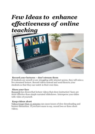 Few Ideas to enhance
effectiveness of online
teaching
Record your lectures – don’t stream them
If students are unwell or are struggling with internet access, they will miss a
live streamed lecture. Record videos instead and send them to your
students so that they can watch in their own time.
Show your face
Research has shown that lecture videos that show instructors’ faces are
more effective than simple narrated slideshows. Intersperse yourslides
with video of yourself.
Keep videos short
Videos longer than 15 minutes can cause issues of slow downloading and
learner distraction. If you have more to say, record two or three short
videos.
 
