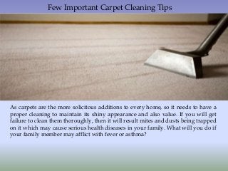 Few Important Carpet Cleaning Tips
As carpets are the more solicitous additions to every home, so it needs to have a
proper cleaning to maintain its shiny appearance and also value. If you will get
failure to clean them thoroughly, then it will result mites and dusts being trapped
on it which may cause serious health diseases in your family. What will you do if
your family member may afflict with fever or asthma?
 