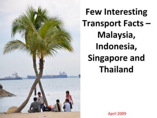 Few Interesting
Transport Facts –
Malaysia,
Indonesia,
Singapore and
Thailand
April 2009
 