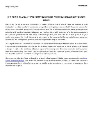 Blog 2: Iyeey.com
FEW POINTS THAT CAN TRANSFORM YOUR HUMOR AND PUBLIC SPEAKING INTO GREAT
SUCCESS
Every one’s life has some amazing moments or videos that make them special. There are bunches of good
motivations to utilize your funny stories and funny videos while getting connected with the guests around. For
instance: Utilizing funny stories and funny videos can offer you some assistance with building affinity with the
gathering with bonding together. Individuals can recollect things with a number of enthusiastic associations
thus providing entertainment with funny and amazing videos, can help take the humor quotient of your
stories to a whole other level. Snickering sends oxygen to the cerebrum furthermore discharges endorphins,
which make the feeling of prosperity even more heightened during an encounter.
Any subject can have a silly or funny component however the level and style of the funniness must be suitable,
the tone needs to coordinate the topic and the audience should feel connected to entire concept. And there is
a danger in light of the fact that, utilized as a part of the wrong way, cleverness can make individuals feel
ungainly and humiliated, and such a step can estrange you from the gathering, totally undermining your idea.
You should therefore be careful when using humor with an audience.
Cleverness must be significant and used to bolster the key focuses. Utilizing cleverness doesn't mean funny
stories and funny images only. There are different approaches to infuse funniness. The idea here is to make
the conversation flow, getting from one topic to another and making the entire ensemble of ideas seem like a
cacophony of laughter.
 