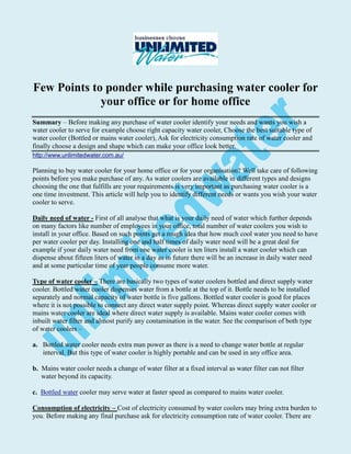 Few Points to ponder while purchasing water cooler for
             your office or for home office
Summary – Before making any purchase of water cooler identify your needs and wants you wish a
water cooler to serve for example choose right capacity water cooler, Choose the best suitable type of
water cooler (Bottled or mains water cooler), Ask for electricity consumption rate of water cooler and
finally choose a design and shape which can make your office look better.
http://www.unlimitedwater.com.au/

Planning to buy water cooler for your home office or for your organisation? Well take care of following
points before you make purchase of any. As water coolers are available in different types and designs
choosing the one that fulfills are your requirements is very important as purchasing water cooler is a
one time investment. This article will help you to identify different needs or wants you wish your water
cooler to serve.

Daily need of water - First of all analyse that what is your daily need of water which further depends
on many factors like number of employees in your office, total number of water coolers you wish to
install in your office. Based on such points get a rough idea that how much cool water you need to have
per water cooler per day. Installing one and half times of daily water need will be a great deal for
example if your daily water need from one water cooler is ten liters install a water cooler which can
dispense about fifteen liters of water in a day as in future there will be an increase in daily water need
and at some particular time of year people consume more water.

Type of water cooler – There are basically two types of water coolers bottled and direct supply water
cooler. Bottled water cooler dispenses water from a bottle at the top of it. Bottle needs to be installed
separately and normal capacity of water bottle is five gallons. Bottled water cooler is good for places
where it is not possible to connect any direct water supply point. Whereas direct supply water cooler or
mains water cooler are ideal where direct water supply is available. Mains water cooler comes with
inbuilt water filter and almost purify any contamination in the water. See the comparison of both type
of water coolers –

a. Bottled water cooler needs extra man power as there is a need to change water bottle at regular
   interval. But this type of water cooler is highly portable and can be used in any office area.

b. Mains water cooler needs a change of water filter at a fixed interval as water filter can not filter
   water beyond its capacity.

c. Bottled water cooler may serve water at faster speed as compared to mains water cooler.

Consumption of electricity – Cost of electricity consumed by water coolers may bring extra burden to
you. Before making any final purchase ask for electricity consumption rate of water cooler. There are
 