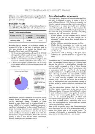 ERIC FEWSTER, ADRIAAN MOL AND CLEO WIESSENT–BRANDSMA



difference is not large and statistically not significant6. It is           Risks affecting filter performance
therefore accurate to conclude that the filters perform as                  Laboratory studies show that the intermittent bio-sand filter
good now as 4 years ago.                                                    can easily be expected to remove in excess of 96% of
                                                                            faecal coliforms (Buzunis, 1995). Further investigation was
Evaluation results                                                          therefore required to determine the possible cause of poor
The study measured turbidity and bacteriological removal                    filter performance in certain households, since all filters
rates of 51 filters. The table below lists turbidity removal.               were still structurally sound. Prior to the evaluation, the
                                                                            team assumed that environmental factors, poor operation of
Table 1. Turbidity removal rates                                            the filter and faulty maintenance practices were likely
                                                                            contributors. The risk factors were as follows:
 Turbidity removal              Acceptable       Unacceptable                    Whether the filter had been cleaned or moved within 1
                                (< 10 NTU)        (> 10 NTU)                     month of the test, or had been brought out of
                                                                                 hibernation7 without having been drained during its
 Percentage filters                82.4%              17.6%
                                                                                 inactive period;
                                                                                 Whether children or animals had access to the filter;
Regarding bacteria removal, the evaluation recorded an                           Whether heavily contaminated raw water was used
average CFU of 462 in raw water for all filters, while 66                        (from dams/wells/spring, rather than rain water), in
CFU was recorded as the average for filtered water.                              combination with a depth of fine sand in the filter of
Regarding filtered water, out of 51 households:                                  less than 46 cm;
   36 showed acceptable coliform levels (0-10 CFU/100                            Other reasons, such as cleaning of the spout with a
   ml) regardless of an overall decrease, increase or no                         toothbrush, or a generally bad state of hygiene in the
   change in coliform levels from raw water (70.6%);                             house.
   12 showed unacceptable coliform levels despite overall
   decrease in coliform numbers from raw water (23.5%);                     Remembering that 70.6% of the examined filters produced
   3 showed unacceptable coliform levels with no change                     water with acceptable coliform levels, the evaluation team
   or an overall increase in coliform numbers from raw                      observed that only 19% of these had been cleaned in the
   water (5.9%).                                                            previous month, compared to 40% of filters showing
                                                                            unacceptable levels. The use of heavily contaminated water
                                                                            in combination with low sand levels also produced
         Coliform counts in filtrate         Acceptable levels (0-10
                                             CFU/100ml) regardless          remarkable differences, with 25% and 60% respectively for
                                             of an overall decrease,
                                             increase or no change in
                                                                            filters showing acceptable and unacceptable coliform
                 6%                          coliform numbers from          levels. Access by children to the filters compared 6% to
                                             raw water levels
                                                                            27% for filters showing acceptable and unacceptable
                                             Unacceptable coliform
      24%                                    levels despite overall         coliform levels. There was not enough data to show the
                                             decrease in coliform
                                             numbers from raw water
                                                                            effect on performance of the following factors: moving of
                                             levels                         the filter, access by animals, and recent hibernation of the
                                                                            filter.
                                             Unacceptable coliform
                                             levels with no change or       From this analysis then, it appears likely that cleaning of
                                  70%
                                             an overall increase in
                                             coliform numbers from
                                                                            the filters within a month prior to the test, access by
                                             raw water levels               children and depths of fine sand that had fallen lower than
                                                                            46 cm in combination with raw water quality all contribute
                                                                            to filtrate water of unacceptable quality. This idea was
Based on these results it is interesting to discuss the relation            based on an increased proportion of filters with
between levels of pathogen reduction and the risk of                        unacceptable filtrate given these factors, in comparison to
catching water-borne disease. Developing an illness                         filters with acceptable filtrate. Admittedly other factors
depends on many factors, such as the general health of a                    could well have played a role, such as sand of a different
person and his level of immunity. In addition, exposure to a                size having been initially installed.
significant ‘infectious dose’ is often needed. Therefore, if a              Since various factors may interact, and filtrate quality may
poorly functioning filter removes a significant proportion                  not be the result of only one factor, an attempt was made to
of the pathogens present in raw water, but not all, the                     analyse this further using a risk scoring system. The
owner nevertheless would need to drink more water than                      percentage of acceptable or unacceptable filtrate results
before in order to ingest an infectious dose. If this increased             could then be viewed in relation to a sum of risks:
quantity of water is more than his normal consumption,
then it is unlikely that this person will fall ill.




                                                                        2
 