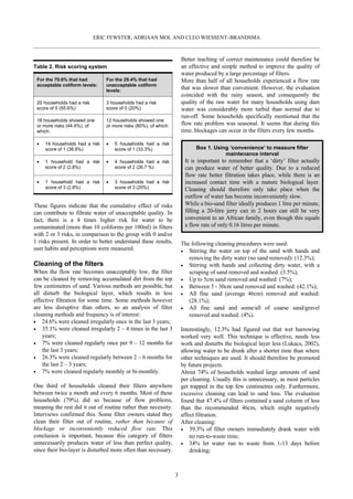 ERIC FEWSTER, ADRIAAN MOL AND CLEO WIESSENT–BRANDSMA



                                                                     Better teaching of correct maintenance could therefore be
Table 2. Risk scoring system                                         an effective and simple method to improve the quality of
                                                                     water produced by a large percentage of filters.
 For the 70.6% that had         For the 29.4% that had               More than half of all households experienced a flow rate
 acceptable coliform levels:    unacceptable coliform
                                levels:
                                                                     that was slower than convenient. However, the evaluation
                                                                     coincided with the rainy season, and consequently the
 20 households had a risk       3 households had a risk              quality of the raw water for many households using dam
 score of 0 (55.6%)             score of 0 (20%)                     water was considerably more turbid than normal due to
                                                                     run-off. Some households specifically mentioned that the
 16 households showed one       12 households showed one
 or more risks (44.4%), of      or more risks (80%), of which:       flow rate problem was seasonal. It seems that during this
 which:                                                              time, blockages can occur in the filters every few months.

     14 households had a risk       5 households had a risk
     score of 1 (38.9%)             score of 1 (33.3%)                     Box 1. Using ‘convenience’ to measure filter
                                                                                      maintenance interval
     1 household had a risk         4 households had a risk           It is important to remember that a ‘dirty’ filter actually
     score of 2 (2.8%)              score of 2 (26.7 %)               can produce water of better quality. Due to a reduced
                                                                      flow rate better filtration takes place, while there is an
     1 household had a risk         3 households had a risk           increased contact time with a mature biological layer.
     score of 3 (2.8%)              score of 3 (20%)                  Cleaning should therefore only take place when the
                                                                      outflow of water has become inconveniently slow.
These figures indicate that the cumulative effect of risks            While a bio-sand filter ideally produces 1 litre per minute,
can contribute to filtrate water of unacceptable quality. In          filling a 20-litre jerry can in 2 hours can still be very
fact, there is a 4 times higher risk for water to be                  convenient to an African family, even though this equals
contaminated (more than 10 coliforms per 100ml) in filters            a flow rate of only 0.16 litres per minute.
with 2 or 3 risks, in comparison to the group with 0 and/or
1 risks present. In order to better understand these results,        The following cleaning procedures were used:
user habits and perceptions were measured.                              Stirring the water on top of the sand with hands and
                                                                        removing the dirty water (no sand removed): (12.3%);
Cleaning of the filters                                                 Stirring with hands and collecting dirty water, with a
When the flow rate becomes unacceptably low, the filter                 scraping of sand removed and washed: (3.5%);
can be cleaned by removing accumulated dirt from the top                Up to 5cm sand removed and washed: (7%);
few centimetres of sand. Various methods are possible, but              Between 5 - 30cm sand removed and washed: (42.1%);
all disturb the biological layer, which results in less                 All fine sand (average 46cm) removed and washed:
effective filtration for some time. Some methods however                (28.1%);
are less disruptive than others, so an analysis of filter               All fine sand and some/all of coarse sand/gravel
cleaning methods and frequency is of interest:                          removed and washed: (4%).
    24.6% were cleaned irregularly once in the last 3 years;
    35.1% were cleaned irregularly 2 – 4 times in the last 3         Interestingly, 12.3% had figured out that wet harrowing
    years;                                                           worked very well. This technique is effective, needs less
    7% were cleaned regularly once per 9 – 12 months for             work and disturbs the biological layer less (Lukacs, 2002),
    the last 3 years;                                                allowing water to be drunk after a shorter time than where
    26.3% were cleaned regularly between 2 – 6 months for            other techniques are used. It should therefore be promoted
    the last 2 – 3 years;                                            by future projects.
    7% were cleaned regularly monthly or bi-monthly.                 About 74% of households washed large amounts of sand
                                                                     per cleaning. Usually this is unnecessary, as most particles
One third of households cleaned their filters anywhere               get trapped in the top few centimetres only. Furthermore,
between twice a month and every 6 months. Most of these              excessive cleaning can lead to sand loss. The evaluation
households (79%) did so because of flow problems,                    found that 47.4% of filters contained a sand column of less
meaning the rest did it out of routine rather than necessity.        than the recommended 46cm, which might negatively
Interviews confirmed this. Some filter owners stated they            affect filtration.
clean their filter out of routine, rather than because of            After cleaning:
blockage or inconveniently reduced flow rate. This                       39.3% of filter owners immediately drank water with
conclusion is important, because this category of filters                no run-to-waste time;
unnecessarily produces water of less than perfect quality,               34% let water run to waste from 1-13 days before
since their bio-layer is disturbed more often than necessary.            drinking;



                                                                 3
 