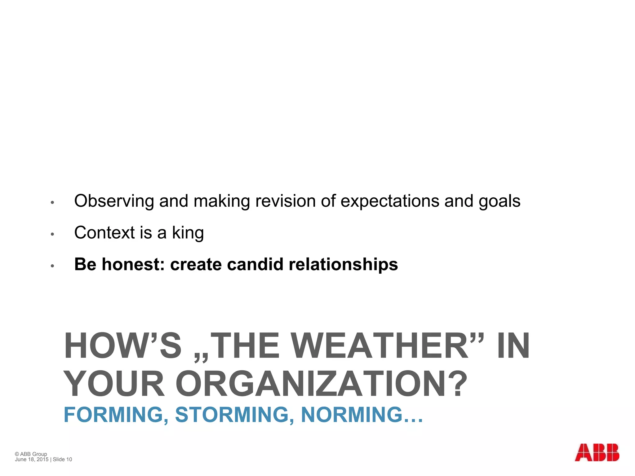 HOW’S „THE WEATHER” IN
YOUR ORGANIZATION?
FORMING, STORMING, NORMING…
• Observing and making revision of expectations and goals
• Context is a king
• Be honest: create candid relationships
© ABB Group
June 18, 2015 | Slide 10
 