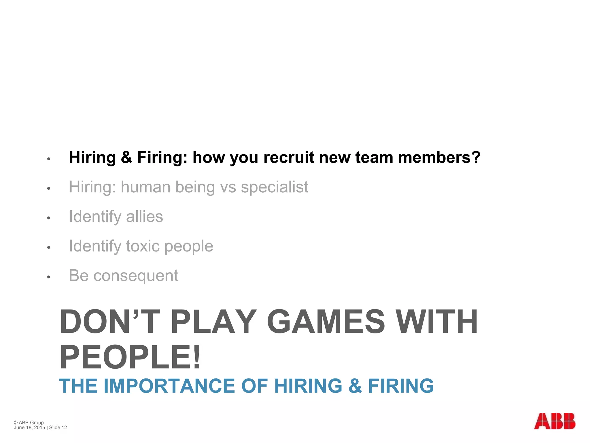 DON’T PLAY GAMES WITH
PEOPLE!
THE IMPORTANCE OF HIRING & FIRING
• Hiring & Firing: how you recruit new team members?
• Hiring: human being vs specialist
• Identify allies
• Identify toxic people
• Be consequent
© ABB Group
June 18, 2015 | Slide 12
 
