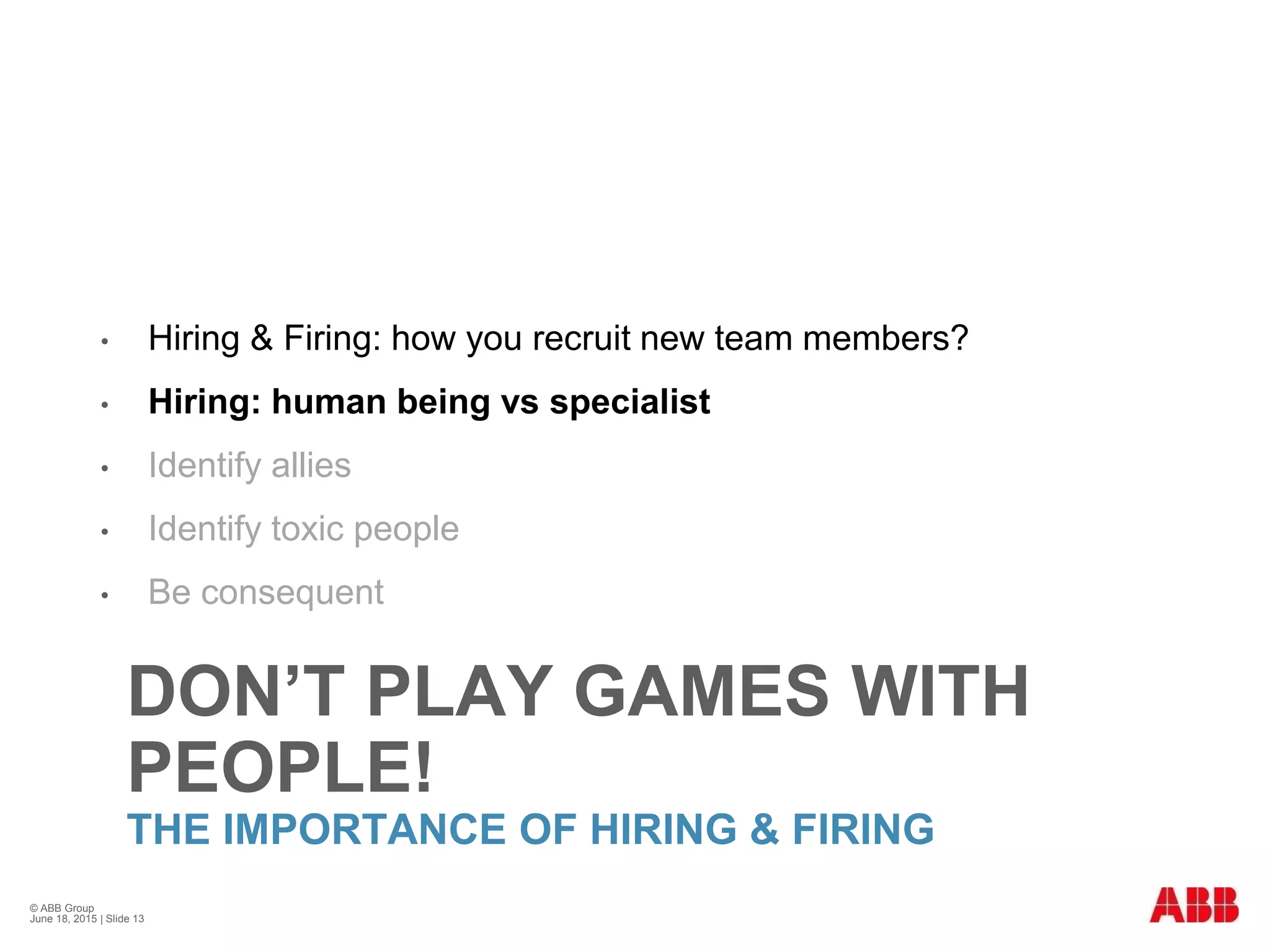 DON’T PLAY GAMES WITH
PEOPLE!
THE IMPORTANCE OF HIRING & FIRING
• Hiring & Firing: how you recruit new team members?
• Hiring: human being vs specialist
• Identify allies
• Identify toxic people
• Be consequent
© ABB Group
June 18, 2015 | Slide 13
 