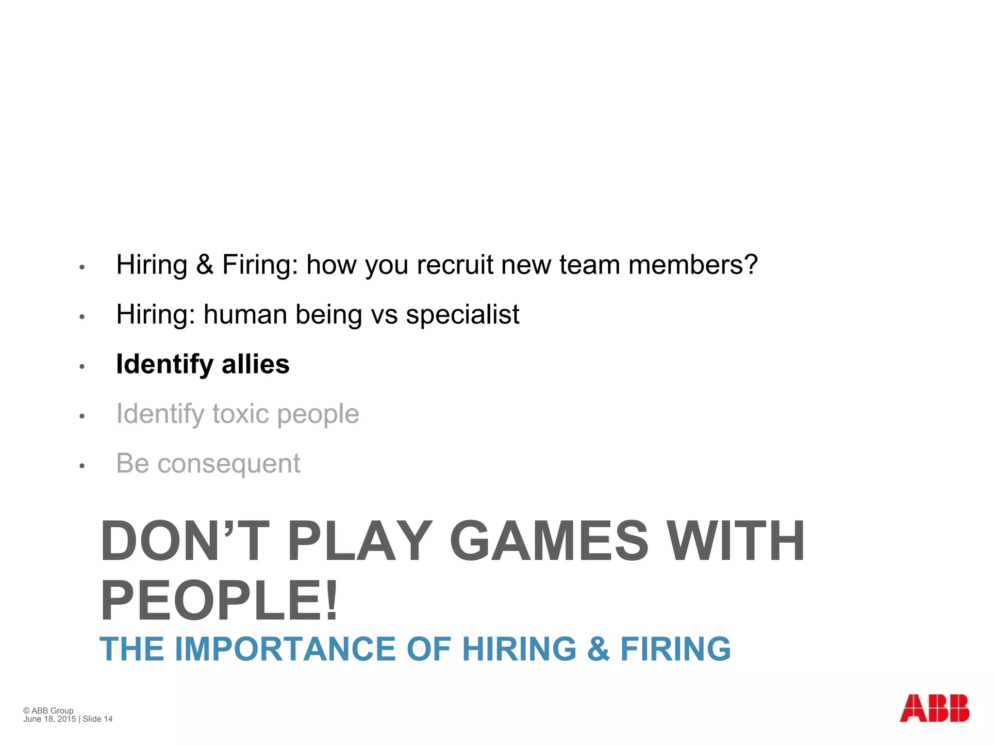 DON’T PLAY GAMES WITH
PEOPLE!
THE IMPORTANCE OF HIRING & FIRING
• Hiring & Firing: how you recruit new team members?
• Hiring: human being vs specialist
• Identify allies
• Identify toxic people
• Be consequent
© ABB Group
June 18, 2015 | Slide 14
 