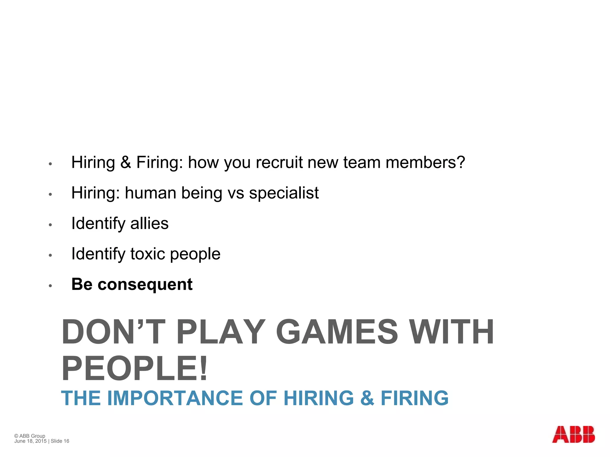 DON’T PLAY GAMES WITH
PEOPLE!
THE IMPORTANCE OF HIRING & FIRING
• Hiring & Firing: how you recruit new team members?
• Hiring: human being vs specialist
• Identify allies
• Identify toxic people
• Be consequent
© ABB Group
June 18, 2015 | Slide 16
 