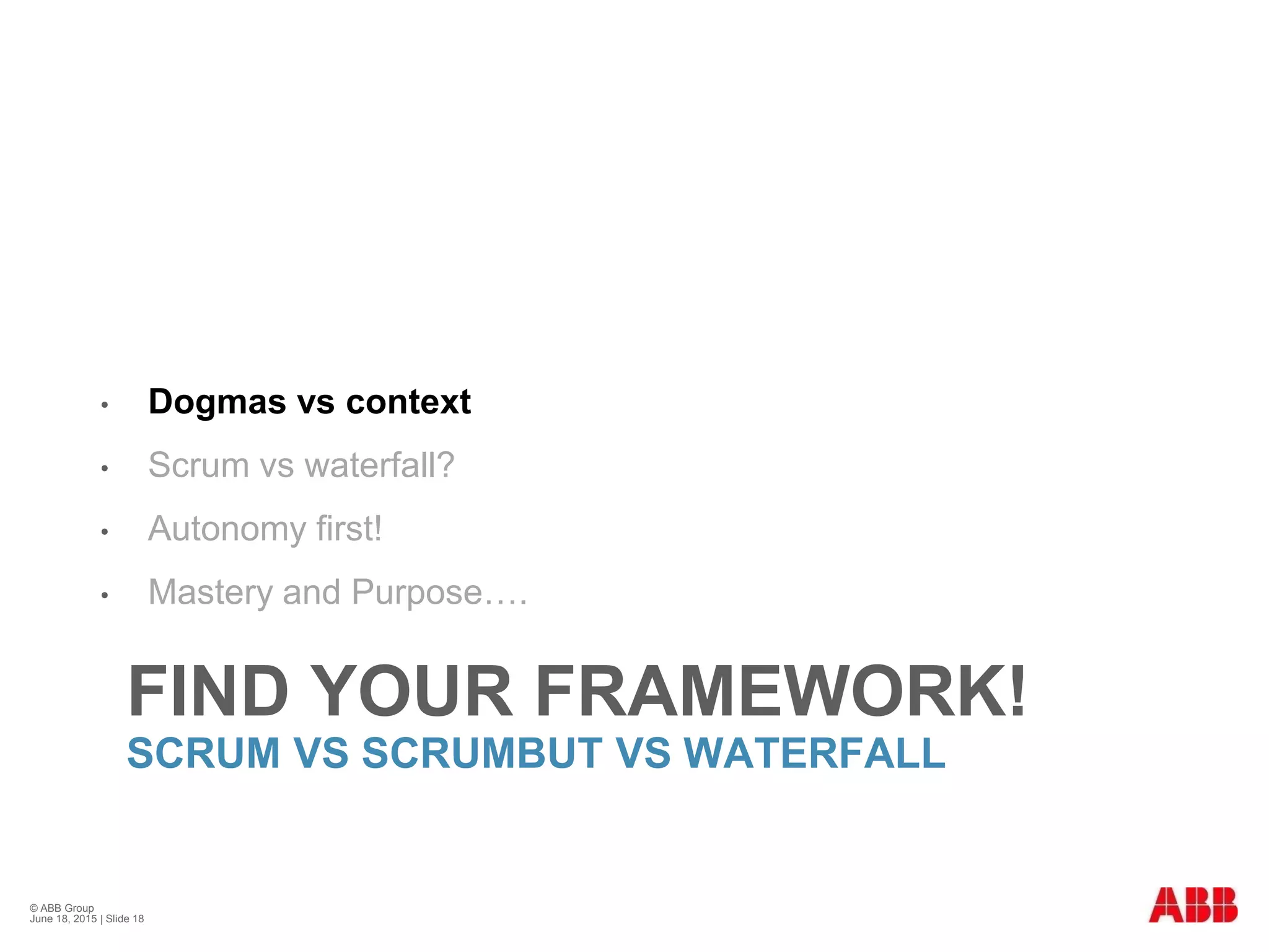 FIND YOUR FRAMEWORK!
SCRUM VS SCRUMBUT VS WATERFALL
• Dogmas vs context
• Scrum vs waterfall?
• Autonomy first!
• Mastery and Purpose….
© ABB Group
June 18, 2015 | Slide 18
 