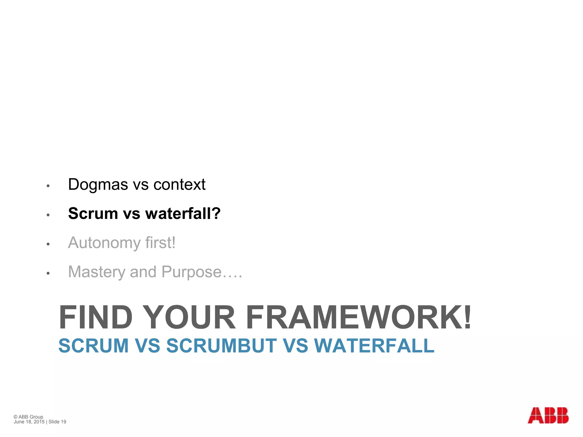FIND YOUR FRAMEWORK!
SCRUM VS SCRUMBUT VS WATERFALL
• Dogmas vs context
• Scrum vs waterfall?
• Autonomy first!
• Mastery and Purpose….
© ABB Group
June 18, 2015 | Slide 19
 
