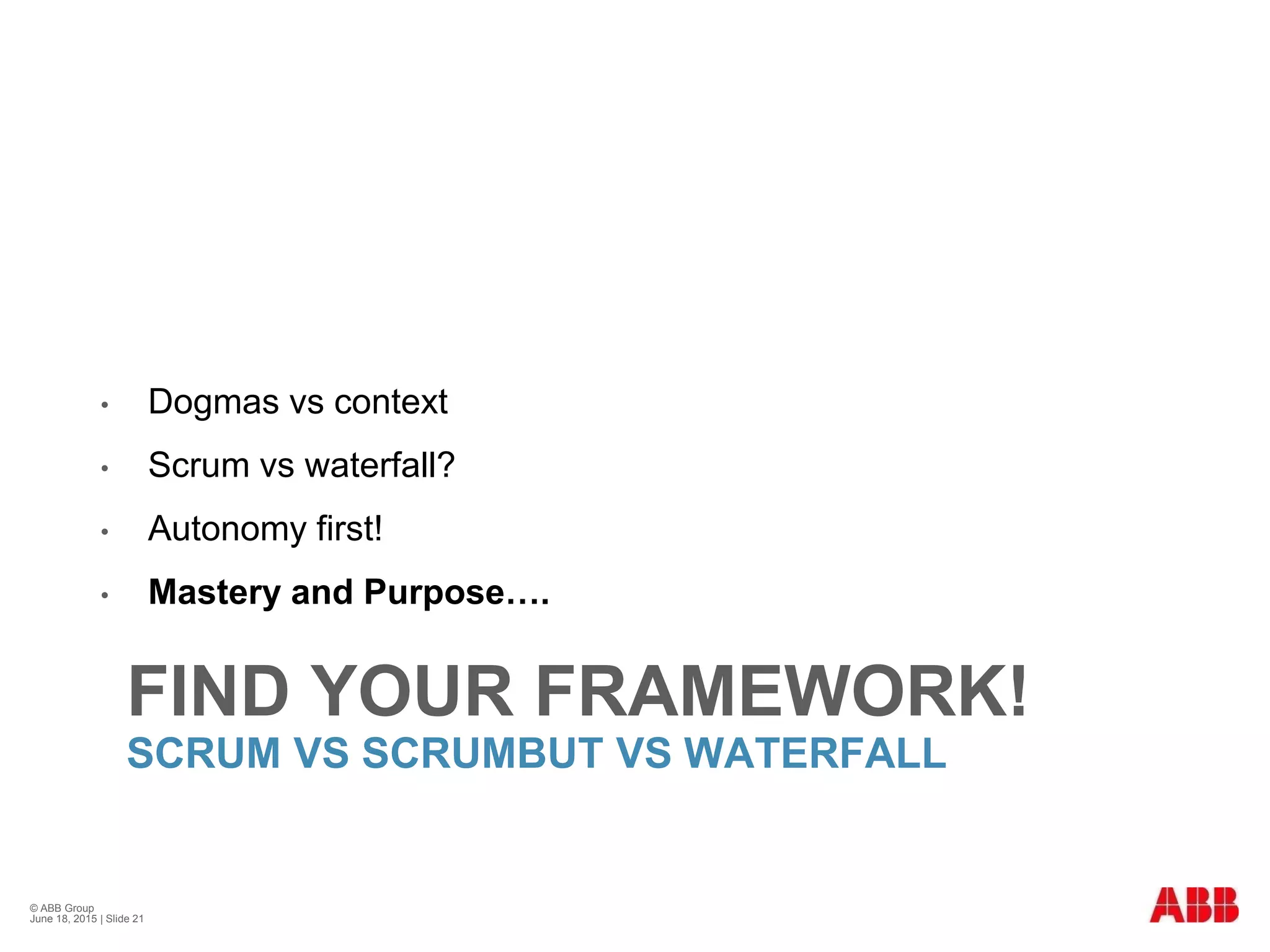 FIND YOUR FRAMEWORK!
SCRUM VS SCRUMBUT VS WATERFALL
• Dogmas vs context
• Scrum vs waterfall?
• Autonomy first!
• Mastery and Purpose….
© ABB Group
June 18, 2015 | Slide 21
 