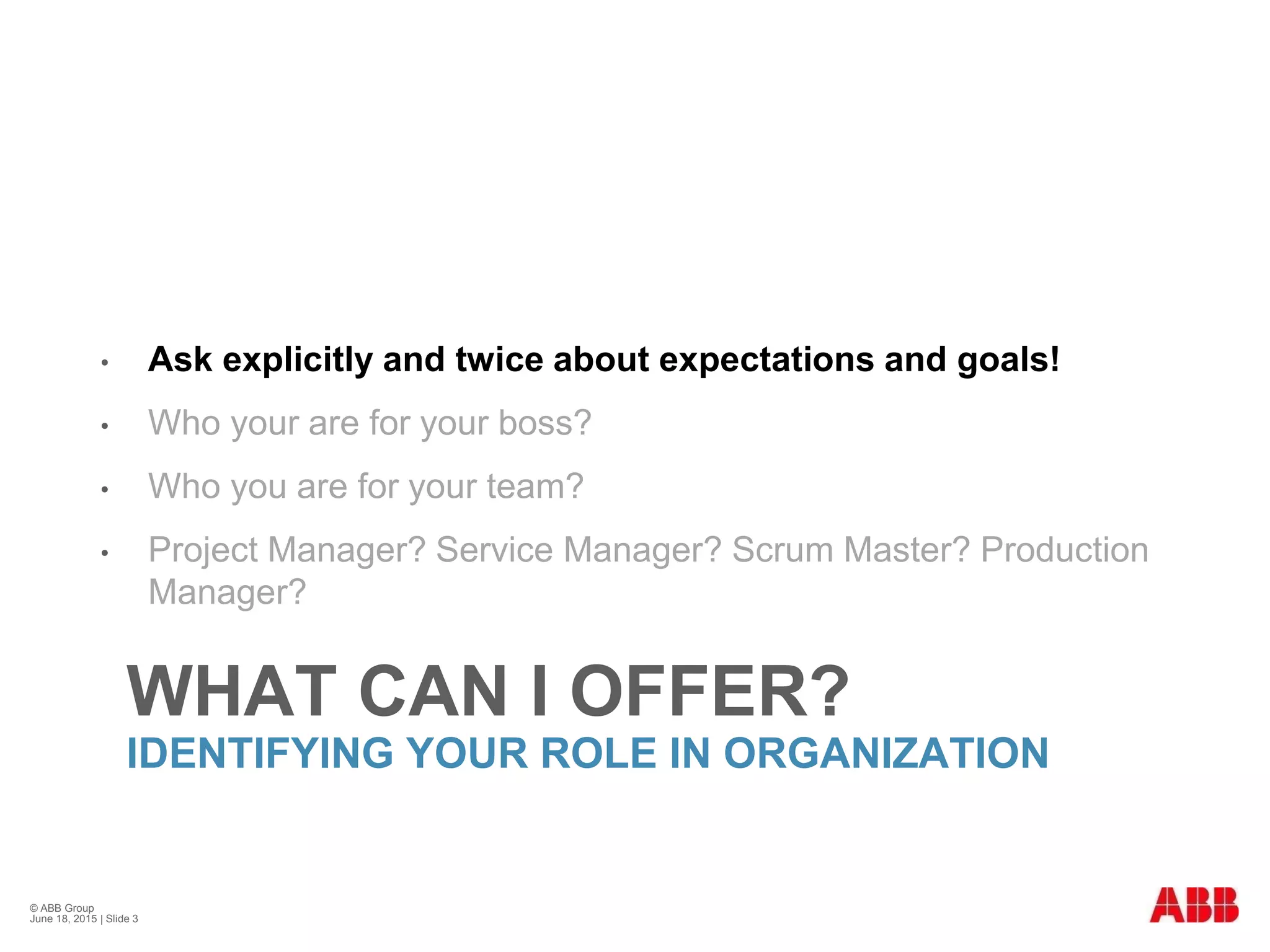 WHAT CAN I OFFER?
IDENTIFYING YOUR ROLE IN ORGANIZATION
• Ask explicitly and twice about expectations and goals!
• Who your are for your boss?
• Who you are for your team?
• Project Manager? Service Manager? Scrum Master? Production
Manager?
© ABB Group
June 18, 2015 | Slide 3
 