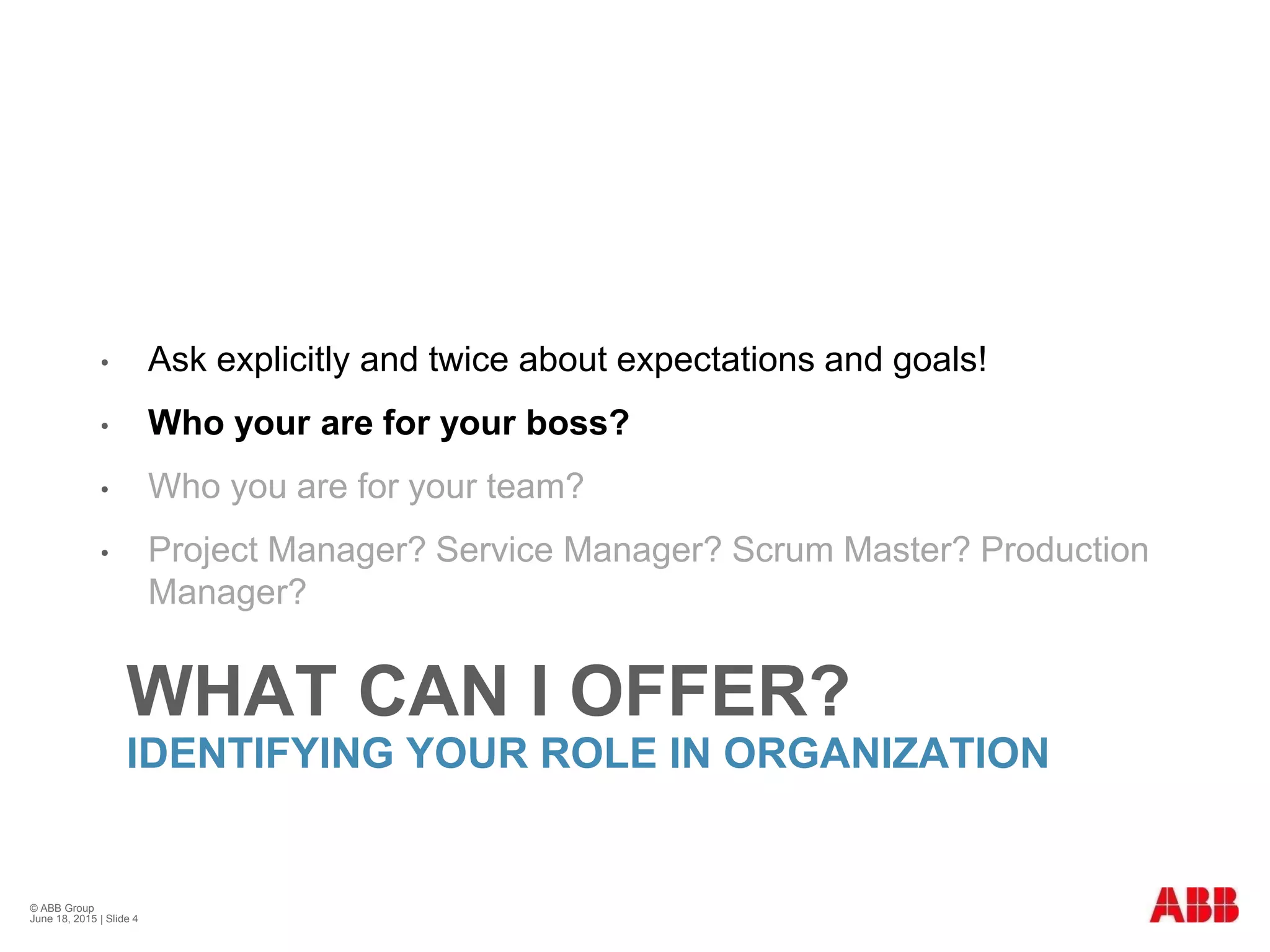 WHAT CAN I OFFER?
IDENTIFYING YOUR ROLE IN ORGANIZATION
• Ask explicitly and twice about expectations and goals!
• Who your are for your boss?
• Who you are for your team?
• Project Manager? Service Manager? Scrum Master? Production
Manager?
© ABB Group
June 18, 2015 | Slide 4
 