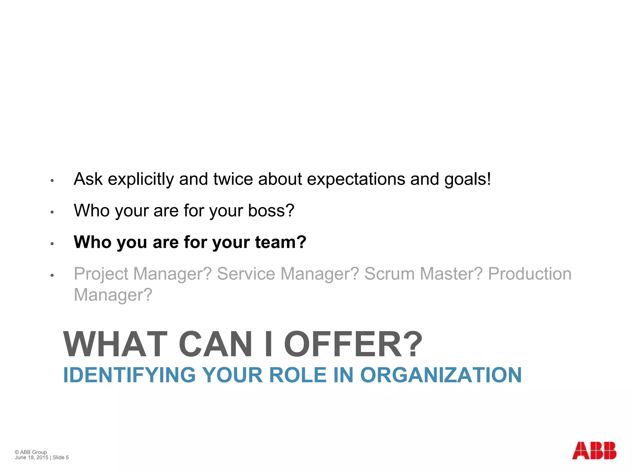 WHAT CAN I OFFER?
IDENTIFYING YOUR ROLE IN ORGANIZATION
• Ask explicitly and twice about expectations and goals!
• Who your are for your boss?
• Who you are for your team?
• Project Manager? Service Manager? Scrum Master? Production
Manager?
© ABB Group
June 18, 2015 | Slide 5
 