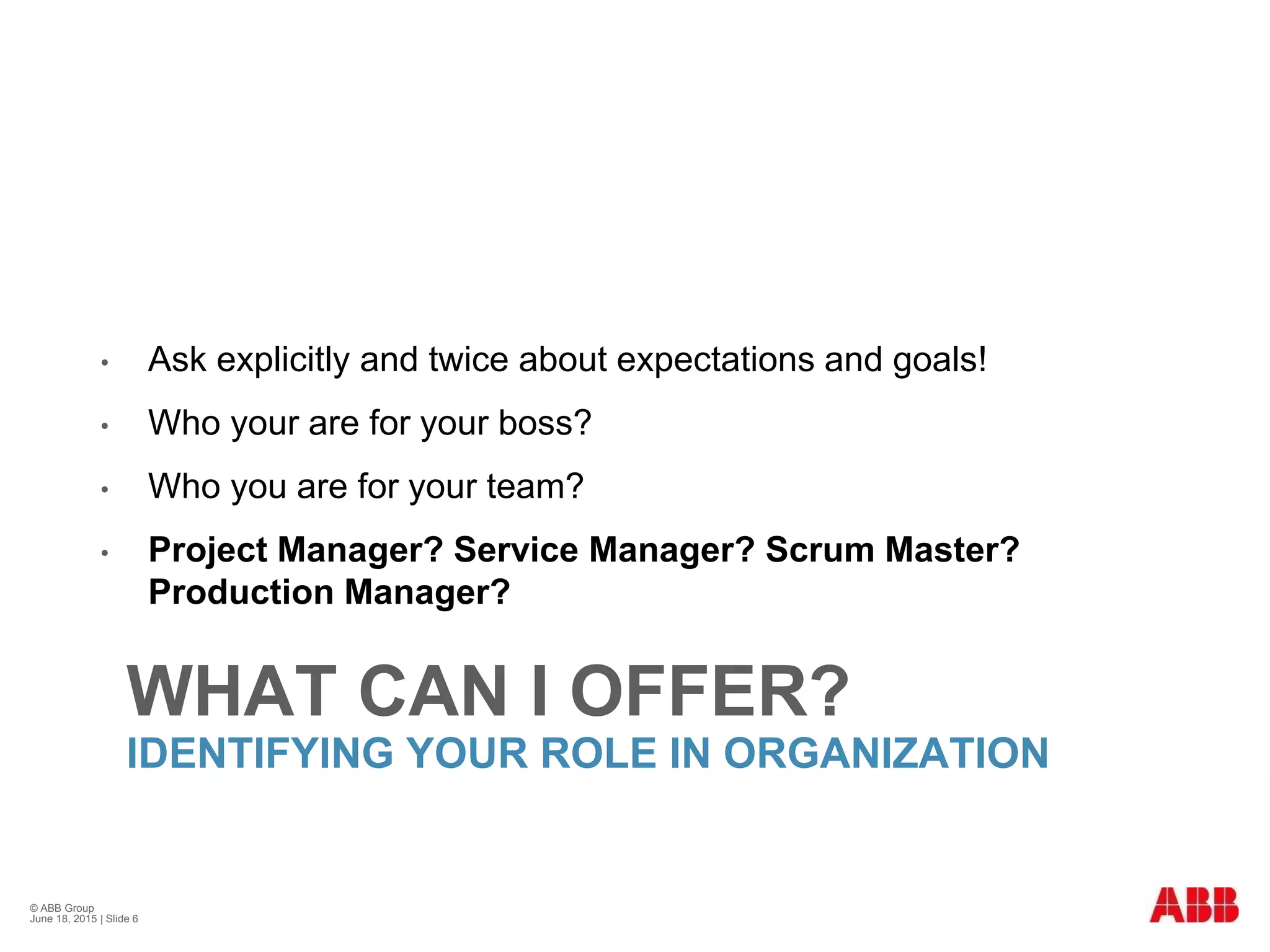 WHAT CAN I OFFER?
IDENTIFYING YOUR ROLE IN ORGANIZATION
• Ask explicitly and twice about expectations and goals!
• Who your are for your boss?
• Who you are for your team?
• Project Manager? Service Manager? Scrum Master?
Production Manager?
© ABB Group
June 18, 2015 | Slide 6
 