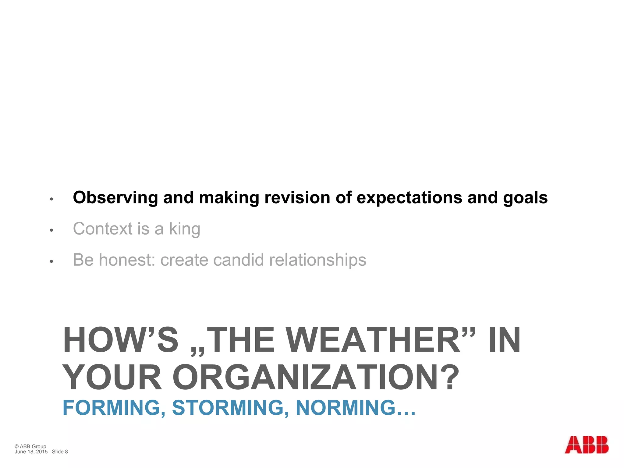 HOW’S „THE WEATHER” IN
YOUR ORGANIZATION?
FORMING, STORMING, NORMING…
• Observing and making revision of expectations and goals
• Context is a king
• Be honest: create candid relationships
© ABB Group
June 18, 2015 | Slide 8
 