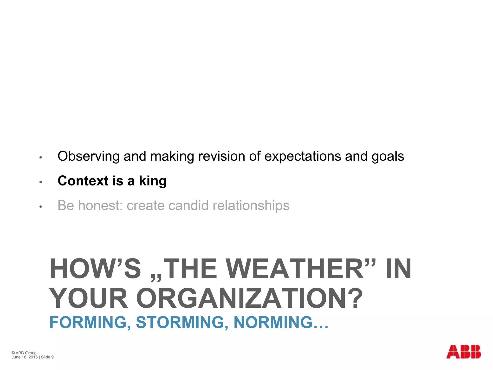 HOW’S „THE WEATHER” IN
YOUR ORGANIZATION?
FORMING, STORMING, NORMING…
• Observing and making revision of expectations and goals
• Context is a king
• Be honest: create candid relationships
© ABB Group
June 18, 2015 | Slide 9
 