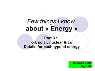 Guillaume FERY May 2010 Few things I know   about « Energy » Part 3 :  oil, solar, nuclear & co Details for each type of energy 