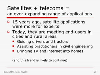 Satellites + telecoms = an over-expanding range of applications 15 years ago, satellite applications were more for experts Today, they are meeting end-users in cities and rural areas Guiding drivers and tractors Assisting practitioners in civil engineering Bringing TV and internet into homes (and this trend is likely to continue) 