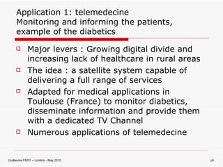 Application 1: telemedecine Monitoring and informing the patients, example of the diabetics Major levers : Growing digital divide and increasing lack of healthcare in rural areas The idea : a satellite system capable of delivering a full range of services Adapted for medical applications in Toulouse (France) to monitor diabetics, disseminate information and provide them with a dedicated TV Channel  Numerous applications of telemedecine 