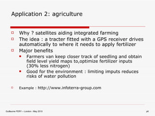 Application 2: agriculture Why ? satellites aiding integrated farming The idea : a tracter fitted with a GPS receiver drives automatically to where it needs to apply fertilizer Major benefits Farmers van keep closer track of seedling and obtain field level yield maps to,optimize fertilizer inputs (30% less nitrogen) Good for the environment : limiting imputs reduces risks of water pollution  Example :  http://www.infoterra-group.com 