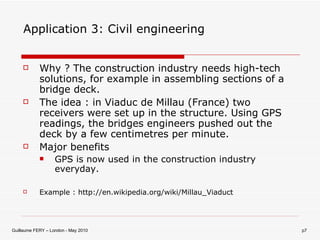 Application 3: Civil engineering Why ? The construction industry needs high-tech solutions, for example in assembling sections of a bridge deck. The idea : in Viaduc de Millau (France) two receivers were set up in the structure. Using GPS readings, the bridges engineers pushed out the deck by a few centimetres per minute. Major benefits GPS is now used in the construction industry everyday. Example : http://en.wikipedia.org/wiki/Millau_Viaduct 