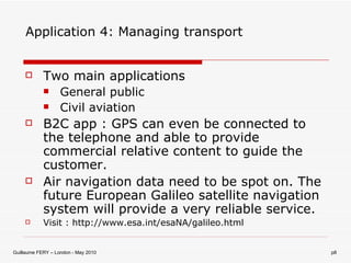 Application 4: Managing transport Two main applications General public Civil aviation B2C app : GPS can even be connected to the telephone and able to provide commercial relative content to guide the customer. Air navigation data need to be spot on. The future European Galileo satellite navigation system will provide a very reliable service. Visit : http://www.esa.int/esaNA/galileo.html 