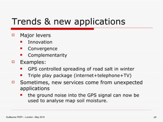 Trends & new applications Major levers Innovation Convergence Complementarity Examples: GPS controlled spreading of road salt in winter Triple play package (internet+telephone+TV) Sometimes, new services come from unexpected applications the ground noise into the GPS signal can now be used to analyse map soil moisture. 