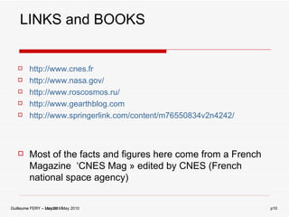 http://www.cnes.fr http://www.nasa.gov/ http://www.roscosmos.ru/ http://www.gearthblog.com http://www.springerlink.com/content/m76550834v2n4242/ Most of the facts and figures here come from a French Magazine  ‘CNES Mag » edited by CNES (French national space agency) LINKS and BOOKS Guillaume FERY – May 2010 p 