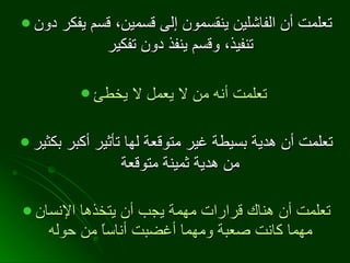 تعلمت أن الفاشلين ينقسمون إلى قسمين، قسم يفكر دون تنفيذ، وقسم ينفذ دون تفكير   تعلمت أنه من لا يعمل لا يخطئ   تعلمت أن هدية بسيطة غير متوقعة لها تأثير أكبر بكثير من هدية ثمينة متوقعة   تعلمت أن هناك قرارات مهمة يجب أن يتخذها الإنسان مهما كانت صعبة ومهما أغضبت أناساً من حوله   