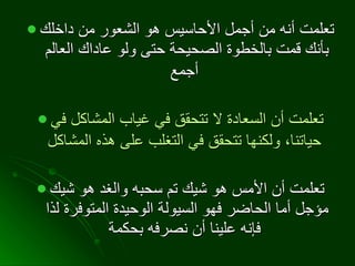 تعلمت أنه من أجمل الأحاسيس هو الشعور من داخلك بأنك قمت بالخطوة الصحيحة حتى ولو عاداك العالم أجمع   تعلمت أن السعادة لا تتحقق في غياب المشاكل في حياتنا، ولكنها تتحقق في التغلب على هذه المشاكل   تعلمت أن الأمس هو شيك تم سحبه والغد هو شيك مؤجل أما الحاضر فهو السيولة الوحيدة المتوفرة لذا فإنه علينا أن نصرفه بحكمة   