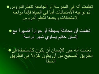 تعلمت أنه في المدرسة أو الجامعة نتعلم الدروس ثم نواجه الامتحانات أما في الحياة فإننا نواجه الامتحانات وبعدها نتعلم الدروس   تعلمت أن محادثة بسيطة أو حواراً قصيراً مع إنسان حكيم يساوي شهر دراسة   تعلمت أنه خير للإنسان أن يكون كالسلحفاة في الطريق الصحيح من أن يكون غزالاً في الطريق الخطأ   