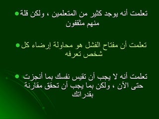 تعلمت أنه يوجد كثير من المتعلمين ، ولكن قلة منهم مثقفون   تعلمت أن مفتاح الفشل هو محاولة إرضاء كل شخص تعرفه تعلمت أنه لا يجب أن تقيس نفسك بما أنجزت حتى الآن ، ولكن بما يجب أن تحقق مقارنة بقدراتك   