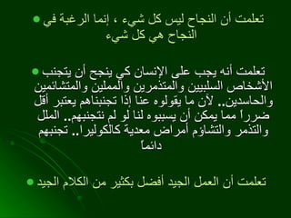 تعلمت أن النجاح ليس كل شيء ، إنما الرغبة في النجاح هي كل شيء   تعلمت أنه يجب على الإنسان كي ينجح أن يتجنب الأشخاص السلبيين والمتذمرين والمملين والمتشائمين والحاسدين ..  لآن ما يقولوه عنا إذا تجنبناهم يعتبر أقل ضرراً مما يمكن أن يسببوه لنا لو لم نتجنبهم ..  الملل والتذمر والتشاؤم أمراض معدية كالكوليرا ..  تجنبهم دائماً   تعلمت أن العمل الجيد أفضل بكثير من الكلام الجيد   