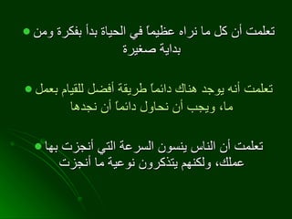 تعلمت أن كل ما نراه عظيماً في الحياة بدأ بفكرة ومن بداية صغيرة   تعلمت أنه يوجد هناك دائماً طريقة أفضل للقيام بعمل ما، ويجب أن نحاول دائماً أن نجدها   تعلمت أن الناس ينسون السرعة التي أنجزت بها عملك، ولكنهم يتذكرون نوعية ما أنجزت   