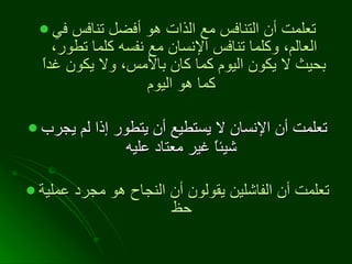 تعلمت أن التنافس مع الذات هو أفضل تنافس في العالم، وكلما تنافس الإنسان مع نفسه كلما تطور، بحيث لا يكون اليوم كما كان بالأمس، ولا يكون غداً كما هو اليوم   تعلمت أن الإنسان لا يستطيع أن يتطور إذا لم يجرب شيئاً غير معتاد عليه   تعلمت أن الفاشلين يقولون أن النجاح هو مجرد عملية حظ   