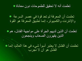 تعلمت أنه لا تحقيق للطموحات دون معاناة تعلمت أن المعرفة لم تعد قوة في عصر السرعة والإنترنت والكمبيوتر، إنما تطبيق المعرفة هو القوة   تعلمت أن الذين لديهم الجرأة على مواجهة الفشل، هم الذين يقهرون الصعاب وينجحون   تعلمت أن الفشل لا يعتبر أسوأ شيء في هذا العالم، إنما الفشل هو أن لا نجرب   