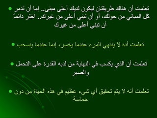 تعلمت أن هناك طريقتان ليكون لديك أعلى مبنى ..  إما أن تدمر كل المباني من حولك، أو أن تبني أعلى من غيرك ..  اختر دائماً أن تبني أعلى من غيرك   تعلمت أنه لا ينتهي المرء عندما يخسر، إنما عندما ينسحب   تعلمت أن الذي يكسب في النهاية من لديه القدرة على التحمل والصبر   تعلمت أنه لا يتم تحقيق أي شيء عظيم في هذه الحياة من دون حماسة   