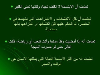 تعلمت أن الابتسامة لا تكلف شيئاً، ولكنها تعني الكثير   تعلمت أن كل الاكتشافات و الاختراعات التي نشهدها في الحاضر، تم الحكم عليها قبل اكتشافها أو اختراعها بأنها مستحيلة   تعلمت أنه إذا أمضيت وقتاً ممتعاً وأنت تلعب أي رياضة، فأنت الفائز حتى لو خسرت النتيجة   تعلمت أنه من أكثر الأسلحة الفعالة التي يملكها الإنسان هي الوقت والصبر   