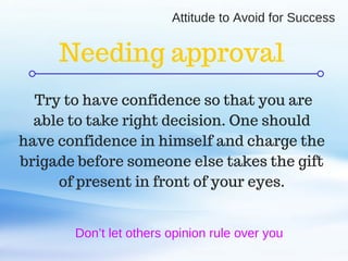 C O M P A N Y . C O M
Attitude to Avoid for Success
Don’t let others opinion rule over you
Try to have confidence so that you are
able to take right decision. One should
have confidence in himself and charge the
brigade before someone else takes the gift
of present in front of your eyes.
Needing approval
 